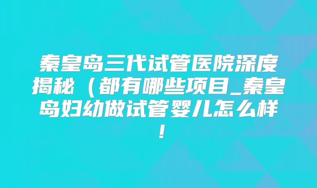 秦皇岛三代试管医院深度揭秘（都有哪些项目_秦皇岛妇幼做试管婴儿怎么样！