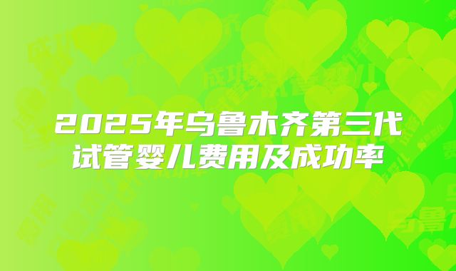 2025年乌鲁木齐第三代试管婴儿费用及成功率