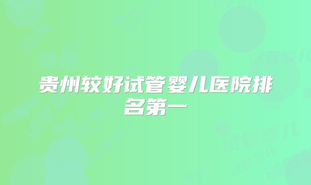 贵州较好试管婴儿医院排名第一