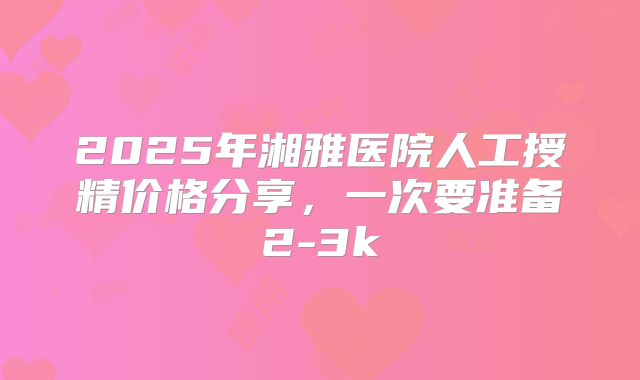 2025年湘雅医院人工授精价格分享，一次要准备2-3k