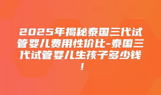 2025年揭秘泰国三代试管婴儿费用性价比-泰国三代试管婴儿生孩子多少钱!