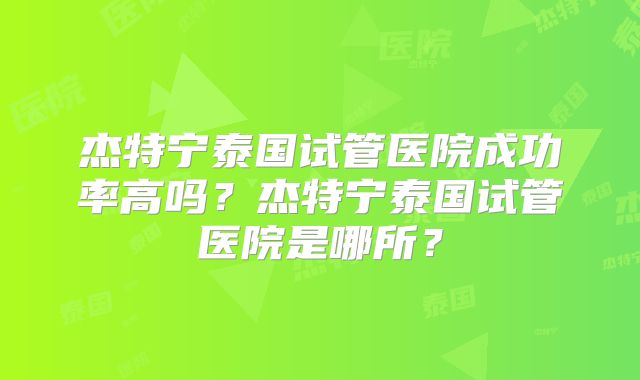 杰特宁泰国试管医院成功率高吗？杰特宁泰国试管医院是哪所？