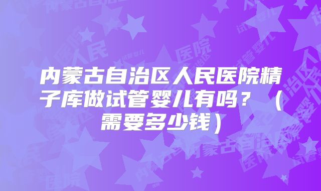 内蒙古自治区人民医院精子库做试管婴儿有吗？（需要多少钱）