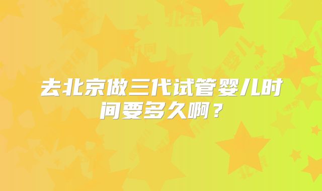 去北京做三代试管婴儿时间要多久啊?