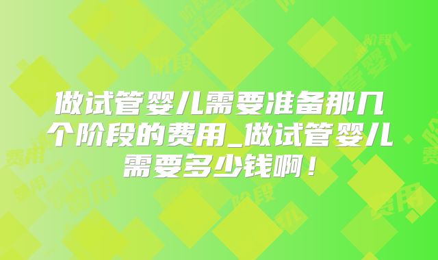 做试管婴儿需要准备那几个阶段的费用_做试管婴儿需要多少钱啊!