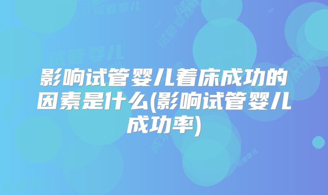 影响试管婴儿着床成功的因素是什么(影响试管婴儿成功率)