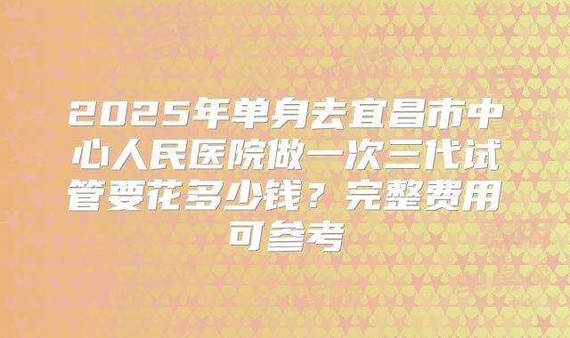 2025年单身去宜昌市中心人民医院做一次三代试管要花多少钱？完整费用可参考