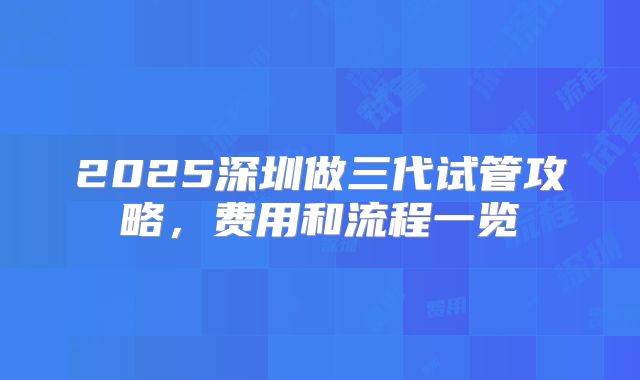 2025深圳做三代试管攻略，费用和流程一览