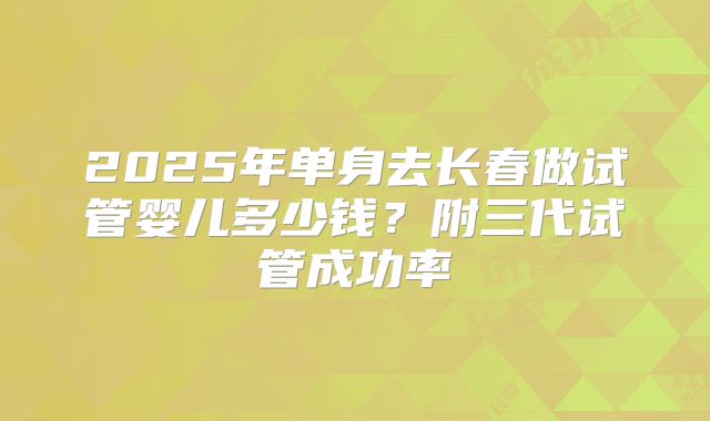 2025年单身去长春做试管婴儿多少钱?附三代试管成功率