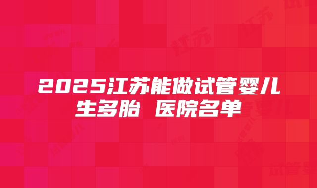 2025江苏能做试管婴儿生多胎 医院名单