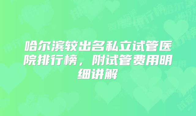哈尔滨较出名私立试管医院排行榜，附试管费用明细讲解