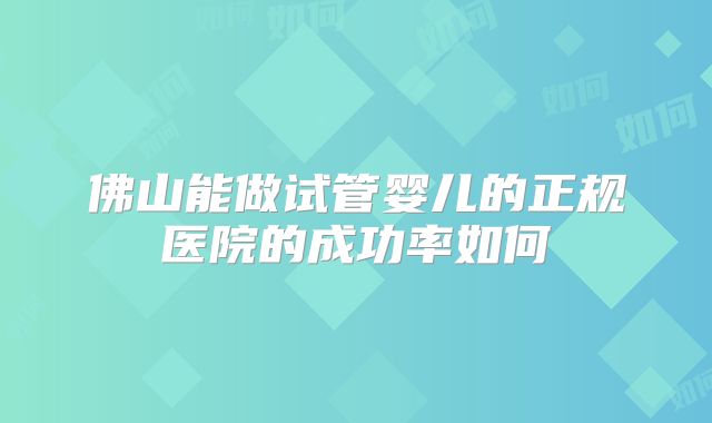 佛山能做试管婴儿的正规医院的成功率如何
