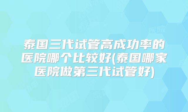 泰国三代试管高成功率的医院哪个比较好(泰国哪家医院做第三代试管好)