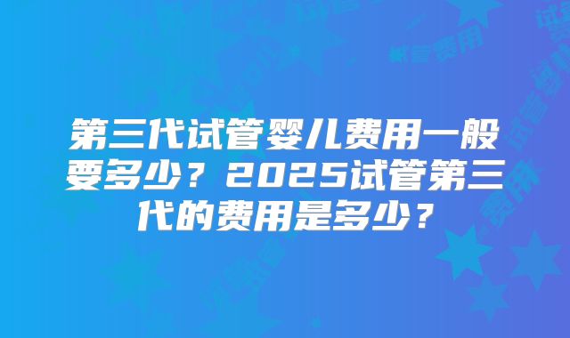 第三代试管婴儿费用一般要多少?2025试管第三代的费用是多少?