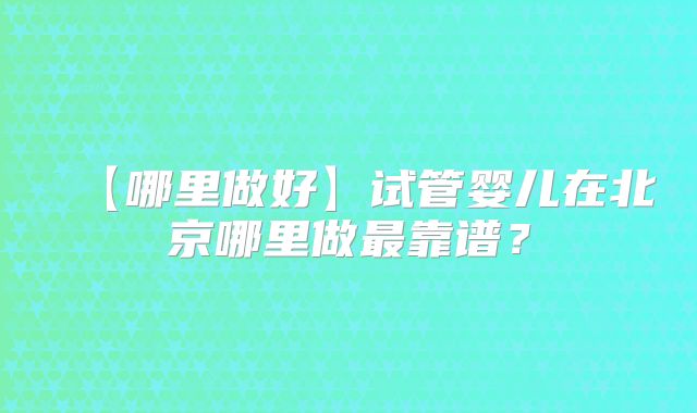 【哪里做好】试管婴儿在北京哪里做最靠谱？