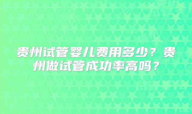 贵州试管婴儿费用多少？贵州做试管成功率高吗？