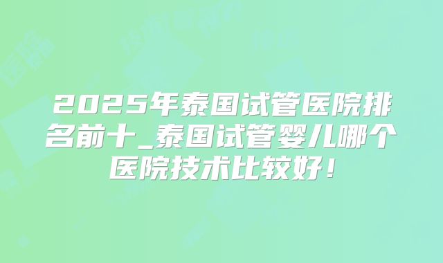 2025年泰国试管医院排名前十_泰国试管婴儿哪个医院技术比较好！