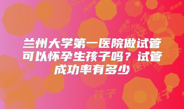 兰州大学第一医院做试管可以怀孕生孩子吗？试管成功率有多少