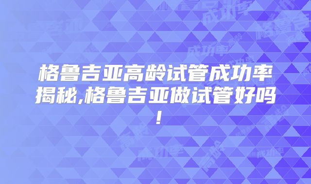 格鲁吉亚高龄试管成功率揭秘,格鲁吉亚做试管好吗!