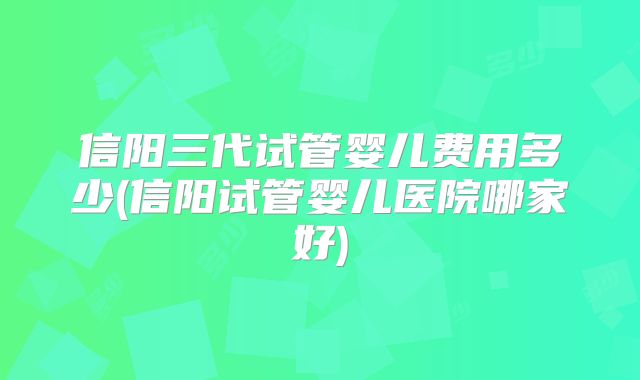 信阳三代试管婴儿费用多少(信阳试管婴儿医院哪家好)