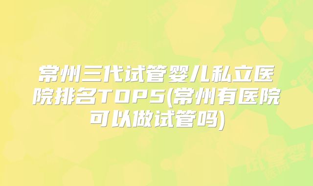 常州三代试管婴儿私立医院排名TOP5(常州有医院可以做试管吗)