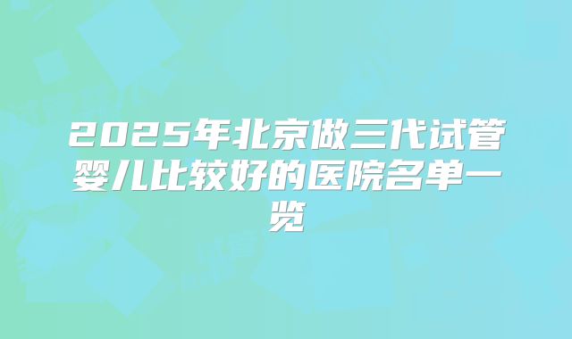 2025年北京做三代试管婴儿比较好的医院名单一览
