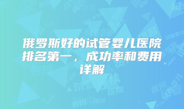 俄罗斯好的试管婴儿医院排名第一，成功率和费用详解