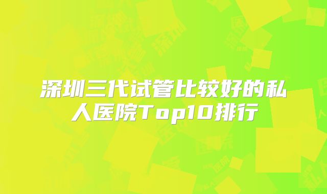 深圳三代试管比较好的私人医院Top10排行