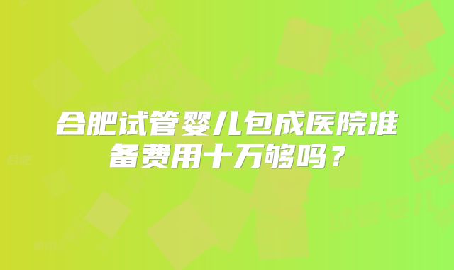 合肥试管婴儿包成医院准备费用十万够吗？