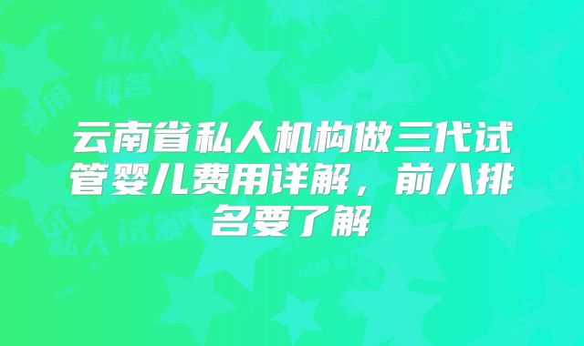 云南省私人机构做三代试管婴儿费用详解，前八排名要了解