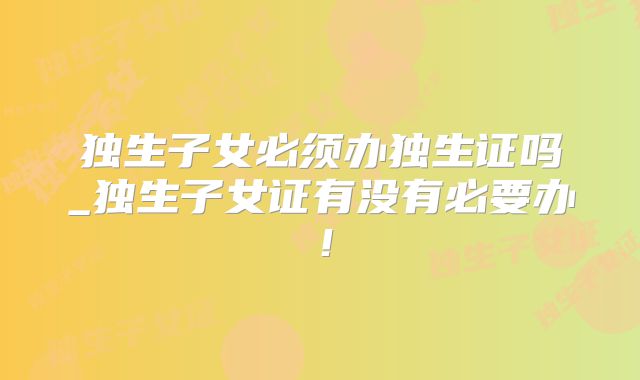 独生子女必须办独生证吗_独生子女证有没有必要办！