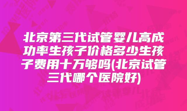 北京第三代试管婴儿高成功率生孩子价格多少生孩子费用十万够吗(北京试管三代哪个医院好)