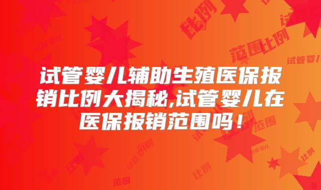 试管婴儿辅助生殖医保报销比例大揭秘,试管婴儿在医保报销范围吗！