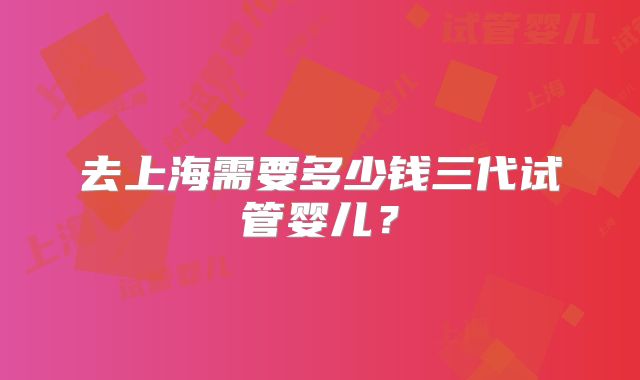 去上海需要多少钱三代试管婴儿？