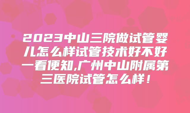 2023中山三院做试管婴儿怎么样试管技术好不好一看便知,广州中山附属第三医院试管怎么样!