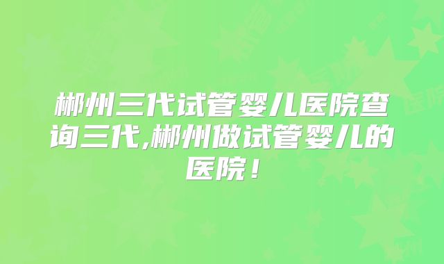 郴州三代试管婴儿医院查询三代,郴州做试管婴儿的医院！