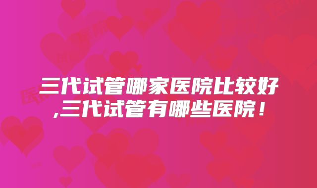 三代试管哪家医院比较好,三代试管有哪些医院！