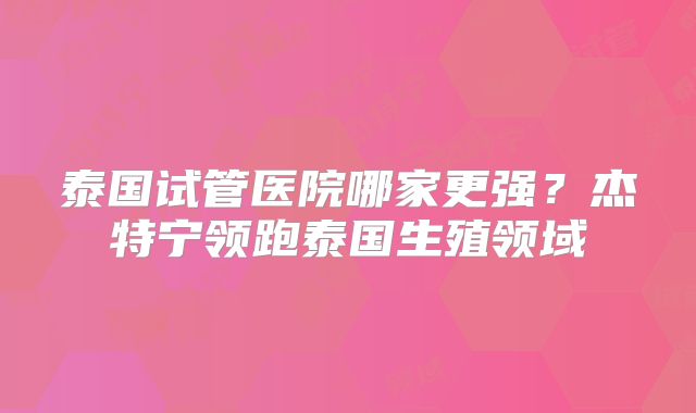 泰国试管医院哪家更强?杰特宁领跑泰国生殖领域