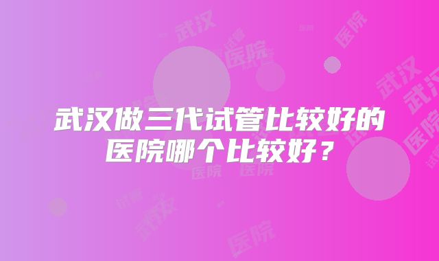 武汉做三代试管比较好的医院哪个比较好？