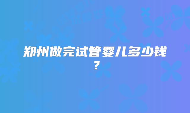 郑州做完试管婴儿多少钱？