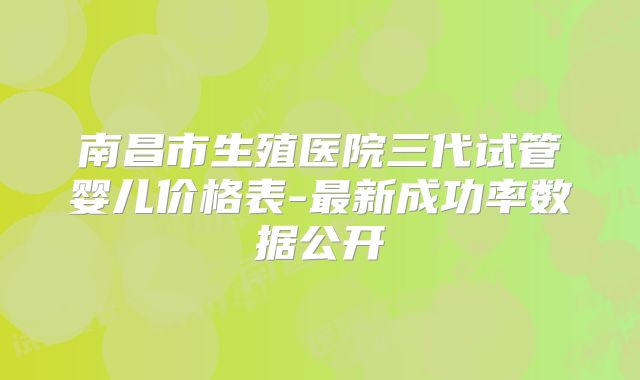南昌市生殖医院三代试管婴儿价格表-最新成功率数据公开