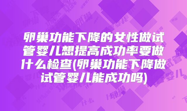 卵巢功能下降的女性做试管婴儿想提高成功率要做什么检查(卵巢功能下降做试管婴儿能成功吗)