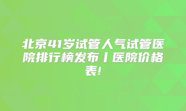 北京41岁试管人气试管医院排行榜发布丨医院价格表!