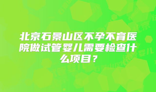 北京石景山区不孕不育医院做试管婴儿需要检查什么项目?