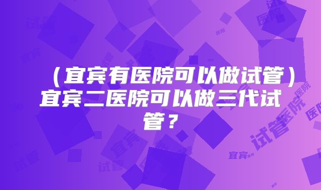 （宜宾有医院可以做试管）宜宾二医院可以做三代试管？