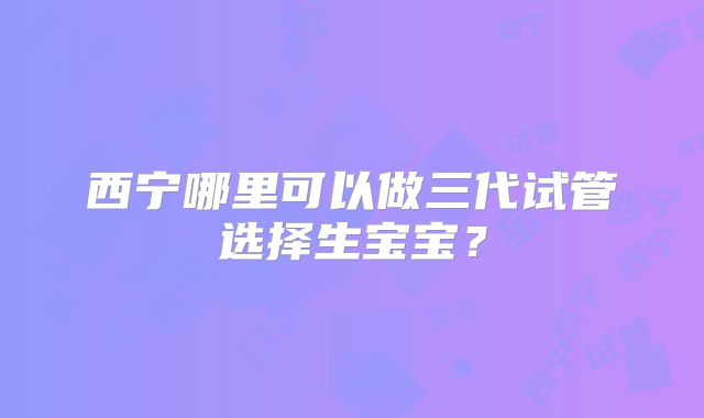 西宁哪里可以做三代试管选择生宝宝?