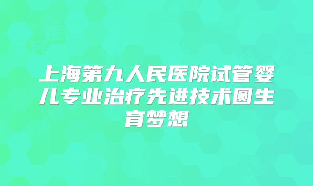 上海第九人民医院试管婴儿专业治疗先进技术圆生育梦想