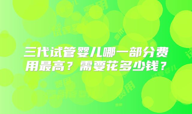 三代试管婴儿哪一部分费用最高?需要花多少钱?