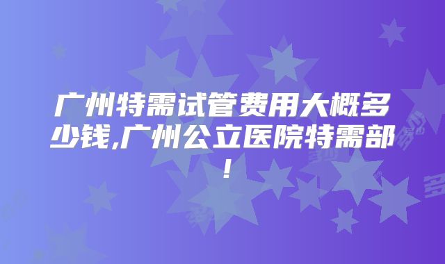 广州特需试管费用大概多少钱,广州公立医院特需部!