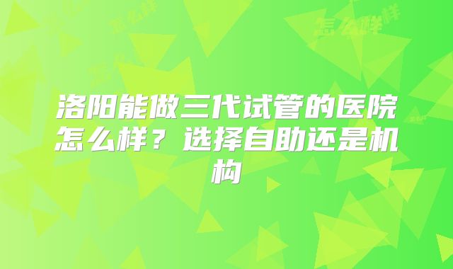 洛阳能做三代试管的医院怎么样？选择自助还是机构
